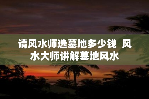 请风水师选墓地多少钱 风水大师讲解墓地风水