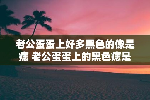 老公蛋蛋上好多黑色的像是痣 老公蛋蛋上的黑色痣是什么