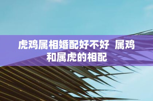 虎鸡属相婚配好不好  属鸡和属虎的相配