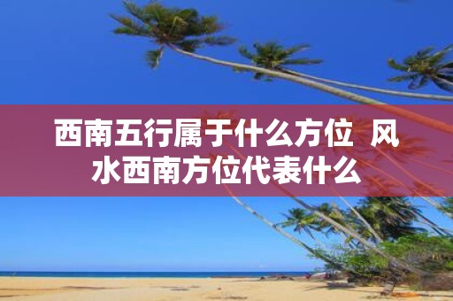 西南五行属于什么方位 风水西南方位代表什么