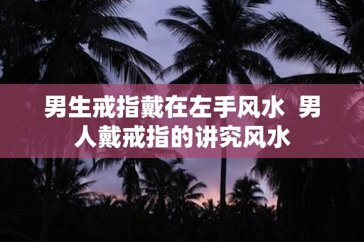 男生戒指戴在左手风水 男人戴戒指的讲究风水