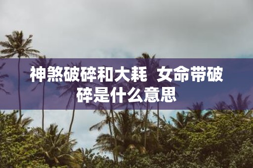 神煞破碎和大耗 女命带破碎是什么意思
