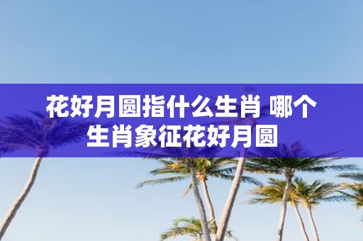 花好月圆指什么生肖 哪个生肖象征花好月圆
