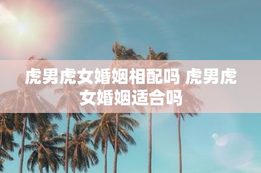 虎男虎女婚姻相配吗 虎男虎女婚姻适合吗