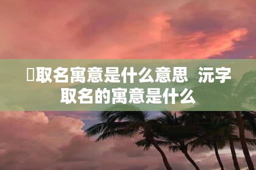 芃取名寓意是什么意思 沅字取名的寓意是什么