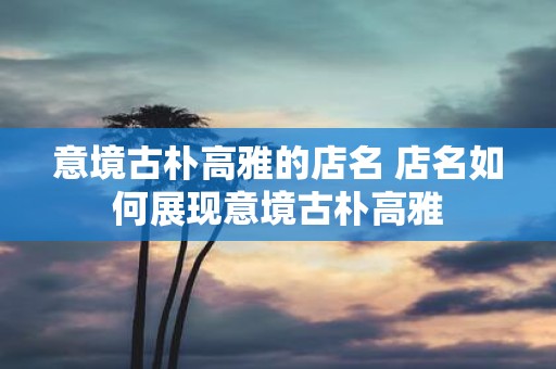 意境古朴高雅的店名 店名如何展现意境古朴高雅