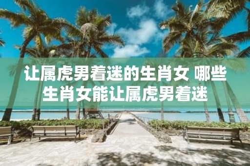让属虎男着迷的生肖女 哪些生肖女能让属虎男着迷