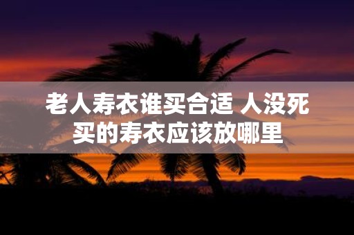 老人寿衣谁买合适 人没死买的寿衣应该放哪里