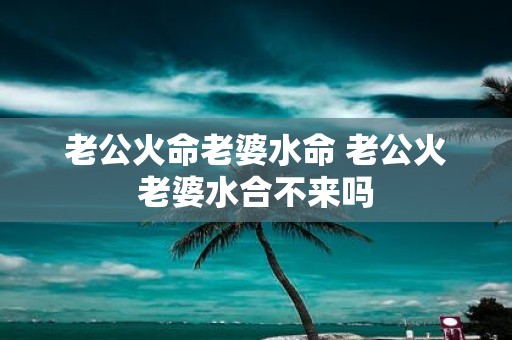 老公火命老婆水命 老公火老婆水合不来吗 老公火命老婆水命 老公火老婆水合不来吗