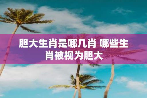 胆大生肖是哪几肖 哪些生肖被视为胆大