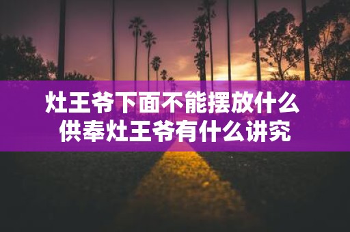 灶王爷下面不能摆放什么 供奉灶王爷有什么讲究