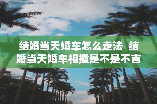 结婚当天婚车怎么走法 结婚当天婚车相撞是不是不吉利
