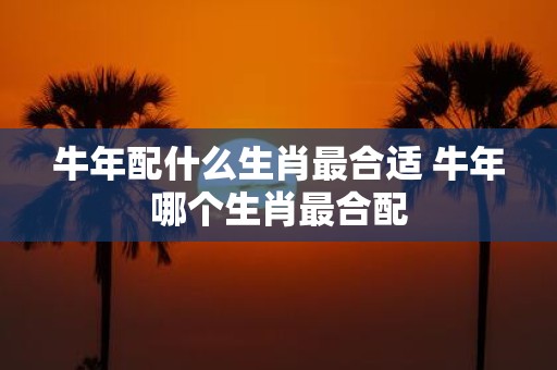 牛年配什么生肖最合适 牛年哪个生肖最合配