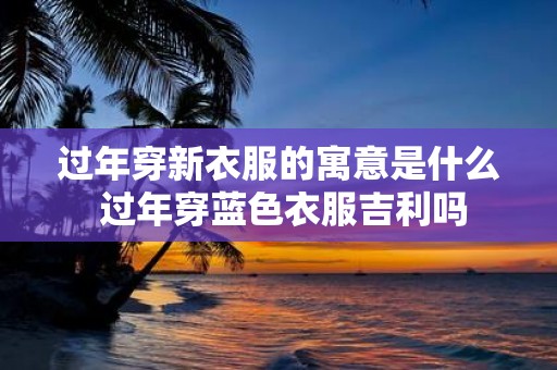 过年穿新衣服的寓意是什么 过年穿蓝色衣服吉利吗
