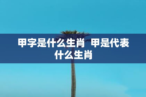 甲字是什么生肖 甲是代表什么生肖