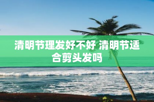 清明节理发好不好 清明节适合剪头发吗
