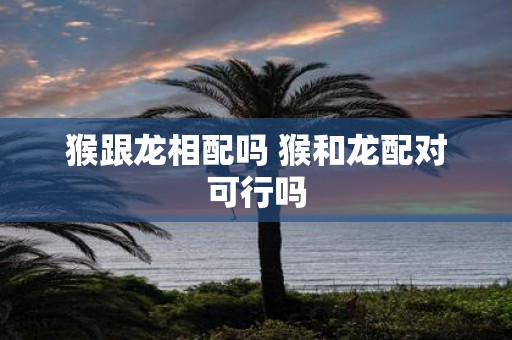 猴跟龙相配吗 猴和龙配对可行吗
