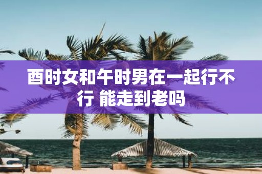 酉时女和午时男在一起行不行 能走到老吗