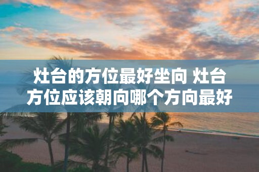 灶台的方位最好坐向 灶台方位应该朝向哪个方向最好