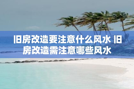 旧房改造要注意什么风水 旧房改造需注意哪些风水