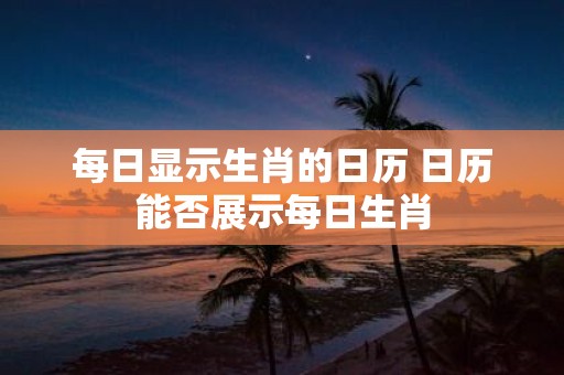每日显示生肖的日历 日历能否展示每日生肖