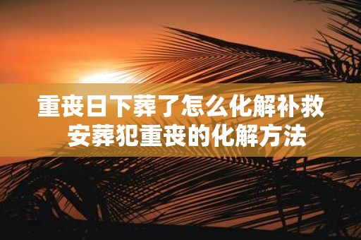 重丧日下葬了怎么化解补救 安葬犯重丧的化解方法