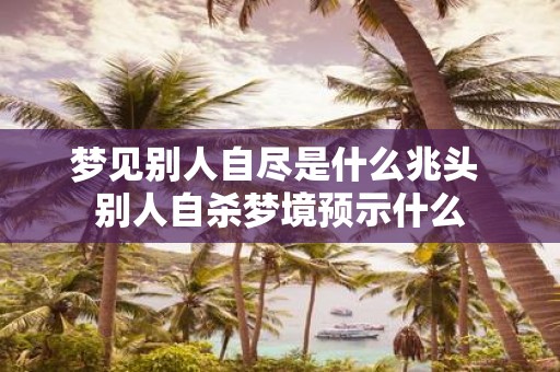 梦见别人自尽是什么兆头 别人自杀梦境预示什么
