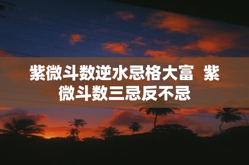 紫微斗数逆水忌格大富 紫微斗数三忌反不忌