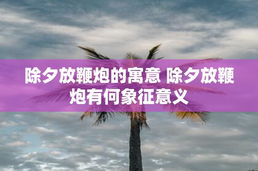 除夕放鞭炮的寓意 除夕放鞭炮有何象征意义