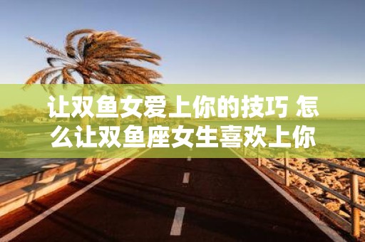 让双鱼女爱上你的技巧 怎么让双鱼座女生喜欢上你