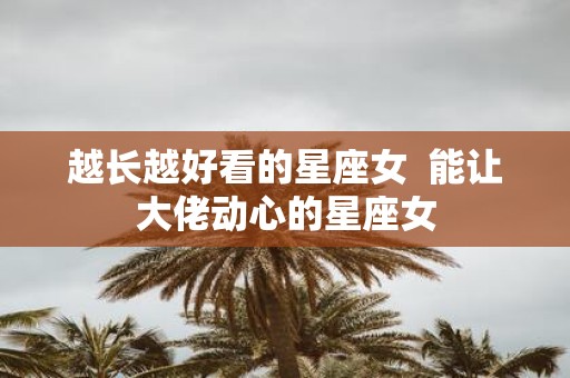 越长越好看的星座女 能让大佬动心的星座女