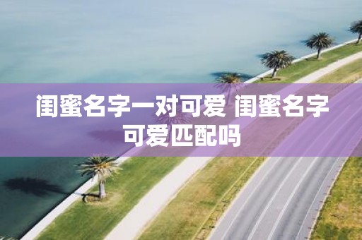 闺蜜名字一对可爱 闺蜜名字可爱匹配吗