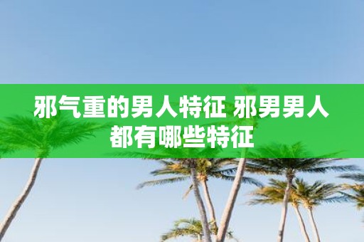 邪气重的男人特征 邪男男人都有哪些特征