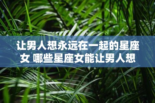 让男人想永远在一起的星座女 哪些星座女能让男人想永远在一起