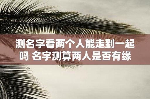 测名字看两个人能走到一起吗 名字测算两人是否有缘