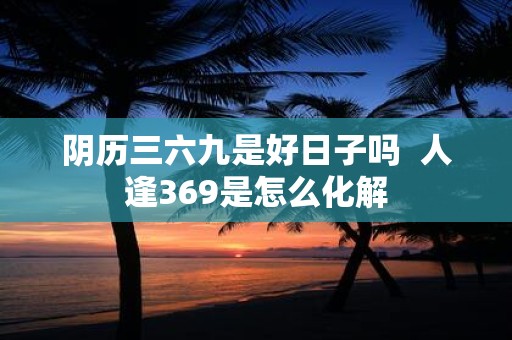 阴历三六九是好日子吗 人逢369是怎么化解