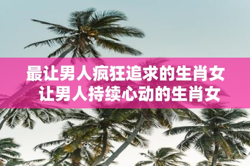 最让男人疯狂追求的生肖女 让男人持续心动的生肖女