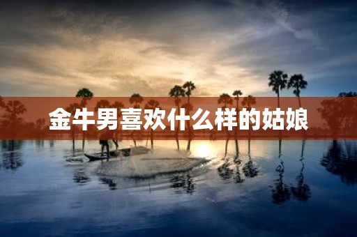 金牛男喜欢什么样的姑娘