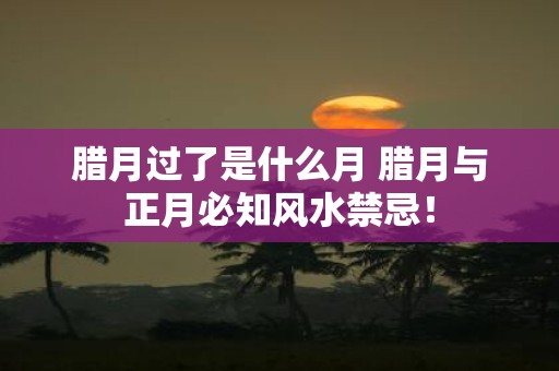 腊月过了是什么月 腊月与正月必知风水禁忌！