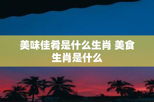 美味佳肴是什么生肖 美食生肖是什么