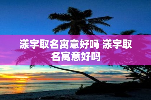 漾字取名寓意好吗 漾字取名寓意好吗