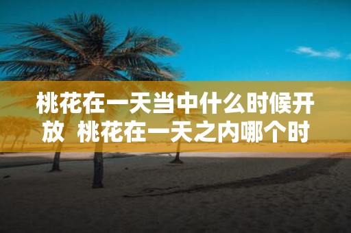 桃花在一天当中什么时候开放 桃花在一天之内哪个时间开放