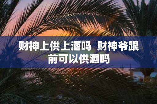 财神上供上酒吗 财神爷跟前可以供酒吗