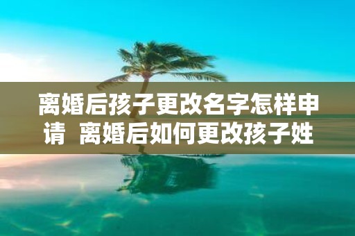 离婚后孩子更改名字怎样申请 离婚后如何更改孩子姓名