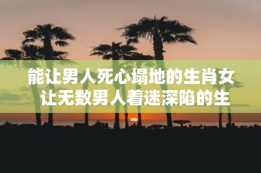 能让男人死心塌地的生肖女 让无数男人着迷深陷的生肖女