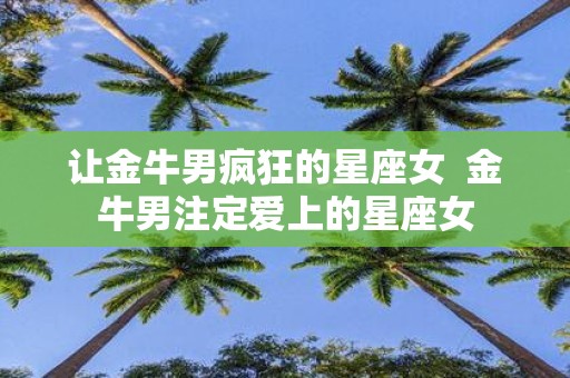 让金牛男疯狂的星座女 金牛男注定爱上的星座女
