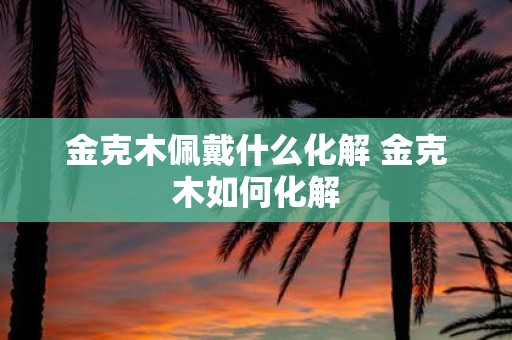 金克木佩戴什么化解 金克木如何化解