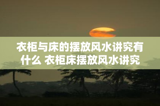 衣柜与床的摆放风水讲究有什么 衣柜床摆放风水讲究