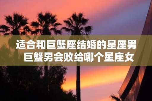 适合和巨蟹座结婚的星座男 巨蟹男会败给哪个星座女