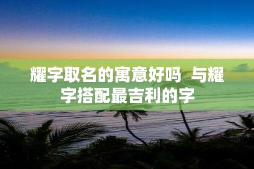耀字取名的寓意好吗 与耀字搭配最吉利的字